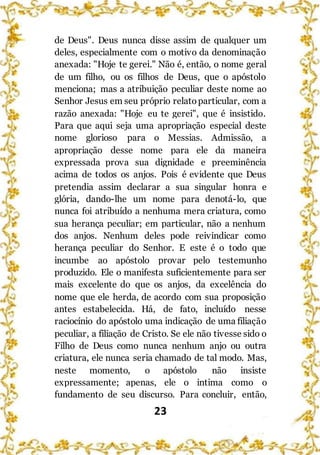 23
de Deus". Deus nunca disse assim de qualquer um
deles, especialmente com o motivo da denominação
anexada: "Hoje te gerei." Não é, então, o nome geral
de um filho, ou os filhos de Deus, que o apóstolo
menciona; mas a atribuição peculiar deste nome ao
Senhor Jesus em seu próprio relatoparticular, com a
razão anexada: "Hoje eu te gerei", que é insistido.
Para que aqui seja uma apropriação especial deste
nome glorioso para o Messias. Admissão, a
apropriação desse nome para ele da maneira
expressada prova sua dignidade e preeminência
acima de todos os anjos. Pois é evidente que Deus
pretendia assim declarar a sua singular honra e
glória, dando-lhe um nome para denotá-lo, que
nunca foi atribuído a nenhuma mera criatura, como
sua herança peculiar; em particular, não a nenhum
dos anjos. Nenhum deles pode reivindicar como
herança peculiar do Senhor. E este é o todo que
incumbe ao apóstolo provar pelo testemunho
produzido. Ele o manifesta suficientemente para ser
mais excelente do que os anjos, da excelência do
nome que ele herda, de acordo com sua proposição
antes estabelecida. Há, de fato, incluído nesse
raciocínio do apóstolo uma indicação de uma filiação
peculiar, a filiação de Cristo. Se ele não tivesse sido o
Filho de Deus como nunca nenhum anjo ou outra
criatura, ele nunca seria chamado de tal modo. Mas,
neste momento, o apóstolo não insiste
expressamente; apenas, ele o intima como o
fundamento de seu discurso. Para concluir, então,
 