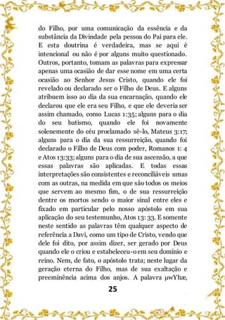 25
do Filho, por uma comunicação da essência e da
substância da Divindade pela pessoa do Pai para ele.
E esta doutrina é verdadeira, mas se aqui é
intencional ou não é por alguns muito questionado.
Outros, portanto, tomam as palavras para expressar
apenas uma ocasião de dar esse nome em uma certa
ocasião ao Senhor Jesus Cristo, quando ele foi
revelado ou declarado ser o Filho de Deus. E alguns
atribuem isso ao dia da sua encarnação, quando ele
declarou que ele era seu Filho, e que ele deveria ser
assim chamado, como Lucas 1:35; alguns para o dia
do seu batismo, quando ele foi novamente
solenemente do céu proclamado sê-lo, Mateus 3:17;
alguns para o dia da sua ressurreição, quando foi
declarado o Filho de Deus com poder, Romanos 1: 4
e Atos 13:33;alguns para o dia de sua ascensão, a que
essas palavras são aplicadas. E todas essas
interpretações são consistentes e reconciliáveis umas
com as outras, na medida em que são todos os meios
que servem ao mesmo fim, o de sua ressurreição
dentre os mortos sendo o maior sinal entre eles e
fixado em particular pelo nosso apóstolo em sua
aplicação do seu testemunho, Atos 13: 33. E somente
neste sentido as palavras têm qualquer aspecto de
referência a Davi, como um tipo de Cristo, vendo que
dele foi dito, por assim dizer, ser gerado por Deus
quando ele o criou e estabeleceu-oem seu domínio e
reino. Nem, de fato, o apóstolo trata; neste lugar da
geração eterna do Filho, mas de sua exaltação e
preeminência acima dos anjos. A palavra μwYhæ,
 