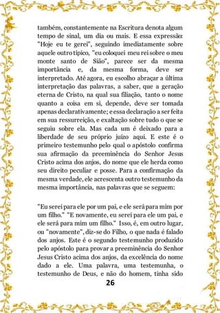 26
também, constantemente na Escritura denota algum
tempo de sinal, um dia ou mais. E essa expressão:
"Hoje eu te gerei", seguindo imediatamente sobre
aquele outrotípico, "eu coloquei meu reisobre o meu
monte santo de Sião", parece ser da mesma
importância e, da mesma forma, deve ser
interpretado. Até agora, eu escolho abraçar a última
interpretação das palavras, a saber, que a geração
eterna de Cristo, na qual sua filiação, tanto o nome
quanto a coisa em si, depende, deve ser tomada
apenas declarativamente; eessa declaração a ser feita
em sua ressurreição, e exaltação sobre tudo o que se
seguiu sobre ela. Mas cada um é deixado para a
liberdade de seu próprio juízo aqui. E este é o
primeiro testemunho pelo qual o apóstolo confirma
sua afirmação da preeminência do Senhor Jesus
Cristo acima dos anjos, do nome que ele herda como
seu direito peculiar e posse. Para a confirmação da
mesma verdade, ele acrescenta outro testemunho da
mesma importância, nas palavras que se seguem:
"Eu sereipara ele por um pai, e ele serápara mim por
um filho." "E novamente, eu serei para ele um pai, e
ele será para mim um filho." Isso, é, em outro lugar,
ou "novamente", diz-se do Filho, o que nada é falado
dos anjos. Este é o segundo testemunho produzido
pelo apóstolo para provar a preeminência do Senhor
Jesus Cristo acima dos anjos, da excelência do nome
dado a ele. Uma palavra, uma testemunha, o
testemunho de Deus, e não do homem, tinha sido
 