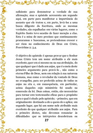 27
suficiente para demonstrar a verdade de sua
afirmação; mas o apóstolo acrescenta um segundo
aqui, em parte para manifestar a importância do
assunto que ele tratou e, em parte, levá-los a uma
busca diligente da Escritura, onde as mesmas
verdades, são espalhadas em vários lugares, como o
Espírito Santo teve ocasião de fazer menção a elas.
Esta é a mina de ouro precioso que continuamente
procuramos e buscamos, se pretendemos crescer e
ser ricos no conhecimento de Deus em Cristo,
Provérbios 2: 3,4.
O objetivo do apóstolo é apenas provar que o Senhor
Jesus Cristo tem um nome atribuído a ele mais
excelente,quer em si mesmo ou na sua atribuição, do
que qualquer que é dado aos anjos, que é omeio deste
primeiro argumento para prová-lo , não como o
eternoFilho de Deus, nem em relação à sua natureza
humana, mas como o revelador da vontade de Deus
no evangelho, para ser preferido acima de todos os
anjos no céu e, em consequência, em particular,
acima daqueles cujo ministério foi usado na
concessão da lei. Duas coisas, então, são necessárias
para tornar este testemunho eficaz para o propósito
para o qual é citado pelo apóstolo; - primeiro, que era
originalmente destinado a ele a quem ele o aplica; em
segundo lugar, que há um nome nele atribuído mais
excelente do que qualquer atribuído aos anjos. Para
o primeiro destes, não devemos renunciar às
dificuldades que os intérpretes descobriram ou
 