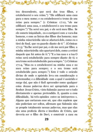29
teu descendente, que será dos teus filhos, e
estabelecerei o seu reino.") "Ele edificará uma casa
para o meu nome; e eu estabelecerei o trono de seu
reino para sempre." (1 Crônicas 17:12, "ele me
edificará uma casa, e estabelecerei o seu trono para
sempre.") "Eu serei seu pai, e ele será meu filho. Se
ele comete iniquidade, eu o castigarei com a vara dos
homens, e com as listras dos filhos dos homens; mas
a minha misericórdia não se afastará dele, como eu o
tirei de Saul, que eu guardo diante de ti ". (Crônicas
17:13: "Eu lhe serei por pai, e ele me será por filho; a
minha misericórdia não apartareidele, como a retirei
daquele que foi antes de ti.") "E a tua casa e a tua O
reino será estabelecido para sempre diante de ti; o
seu trono seráestabelecido parasempre." (1 Crônicas
17:14, "Mas eu o estabelecerei na minha casa e no
meu reino para sempre; e o seu trono será
estabelecido para sempre.") Este é todo o oráculo
divino de onde o apóstolo leva em consideração o
testemunho; e a dificuldade com a qual é assistido e
surge daí, que não é fácil apreender como qualquer
coisa dessas palavras deve ser apropriada para o
Senhor Jesus Cristo, visto Salomão parece ser o todo
diretamente e apenas pretendido. E, quanto a essa
dificuldade, há três opiniões entre os intérpretes: 1.
Alguns que cortaram esse nó, que eles supõem que
não poderiam ser soltos, afirmam que Salomão não
se propõe totalmente nessas palavras, mas que elas
são uma profecia direta e imediata de Cristo, que
deveria ser o filho de Davi, e construir a casa ou
 