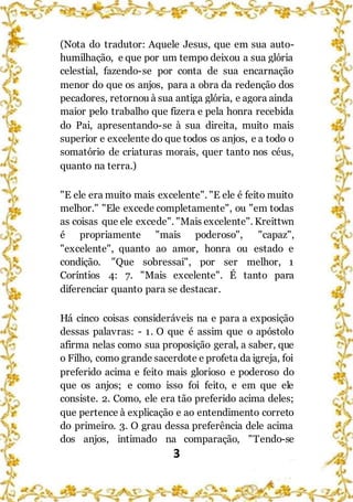 3
(Nota do tradutor: Aquele Jesus, que em sua auto-
humilhação, e que por um tempo deixou a sua glória
celestial, fazendo-se por conta de sua encarnação
menor do que os anjos, para a obra da redenção dos
pecadores, retornou à sua antiga glória, e agora ainda
maior pelo trabalho que fizera e pela honra recebida
do Pai, apresentando-se à sua direita, muito mais
superior e excelente do que todos os anjos, e a todo o
somatório de criaturas morais, quer tanto nos céus,
quanto na terra.)
"E ele era muito mais excelente". "E ele é feito muito
melhor." "Ele excede completamente", ou "em todas
as coisas que ele excede". "Mais excelente". Kreittwn
é propriamente "mais poderoso", "capaz",
"excelente", quanto ao amor, honra ou estado e
condição. "Que sobressai", por ser melhor, 1
Coríntios 4: 7. "Mais excelente". É tanto para
diferenciar quanto para se destacar.
Há cinco coisas consideráveis na e para a exposição
dessas palavras: - 1. O que é assim que o apóstolo
afirma nelas como sua proposição geral, a saber, que
o Filho, como grande sacerdote e profeta da igreja, foi
preferido acima e feito mais glorioso e poderoso do
que os anjos; e como isso foi feito, e em que ele
consiste. 2. Como, ele era tão preferido acima deles;
que pertence à explicação e ao entendimento correto
do primeiro. 3. O grau dessa preferência dele acima
dos anjos, intimado na comparação, "Tendo-se
 