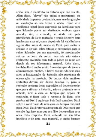 31
reino; sim, é manifesto da história que não era ele.
Além disso, "elevar" não indica o nascimento ou
natividade da pessoa pretendida, mas sua designação
ou exaltação ao seu trono e ofício, como é o
significado usual dessa expressão na Escritura; para
que Salomão possa ser destinado, embora agora
nascido, sim, e crescido, se ainda não pela
providência de Deus marcado e tirado de entre seus
irmãos para ser rei, como depois ele foi. (2.) Embora
alguns dias antes da morte de Davi, para evitar a
sedição e divisão sobre títulos e pretensões para o
reino, Salomão, por sua nomeação, foi proclamado
rei ou herdeiro da coroa, mas ele não estava
realmente investido com todo o poder do reino até
depois do seu falecimento natural. Além disso,
também Davi, então, muito fraco e incapaz de tocar a
administração pública, o breve restante de seus dias
após a inauguração de Salomão não precisava de
observação na profecia. Os outros dois motivos
restantes devem ser depois falados. E, para a
remoção presente desta exposição, só devo observar
que, para afirmar a Salomão, não se pretenda neste
oráculo, nem a casa ou templo que depois ele
construiu, é fazer toda a resposta de Deus pelo
profeta atéDavi é equívoco. Pois Davi consultou Natã
sobre a construção de uma casa ou templo material
para Deus. Natã retorna a resposta de Deus para que
ele não faça isso, mas que seu filho deve realizar essa
obra. Esta resposta, Davi, entende de seu filho
imediato e de uma casa material, e então fornece
 