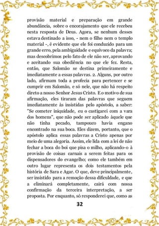 32
provisão material e preparação em grande
abundância, sobre o encorajamento que ele recebeu
nesta resposta de Deus. Agora, se nenhum desses
estava destinado a isso, - nem o filho nem o templo
material -, é evidente que ele foi conduzido para um
grande erro, pela ambiguidade e equívoco da palavra;
mas descobrimos pelo fato de ele não ser, aprovando
e aceitando sua obediência no que ele fez. Resta,
então, que Salomão se destina primeiramente e
imediatamente a essas palavras. 2. Alguns, por outro
lado, afirmam toda a profecia para pertencer e se
cumprir em Salomão, e só nele, que não há respeito
direto a nosso Senhor Jesus Cristo. E o motivo de sua
afirmação, eles tiraram das palavras que seguem
imediatamente às insistidas pelo apóstolo, a saber:
"Se cometer iniquidade, eu o castigarei com a vara
dos homens", que não pode ser aplicado àquele que
não tinha pecado, tampouco havia engano
encontrado na sua boca. Eles dizem, portanto, que o
apóstolo aplica essas palavras a Cristo apenas por
meio de uma alegoria. Assim, ele lida com a lei de não
fechar a boca do boi que pisa o milho, aplicando-o à
provisão de coisas carnais a serem feitas para os
dispensadores do evangelho; como ele também em
outro lugar representa os dois testamentos pela
história de Sara e Agar. O que, deve principalmente,
ser insistido para a remoção dessa dificuldade, e que
a eliminará completamente, cairá com nossa
confirmação da terceira interpretação, a ser
proposta. Por enquanto, só responderei que, como as
 