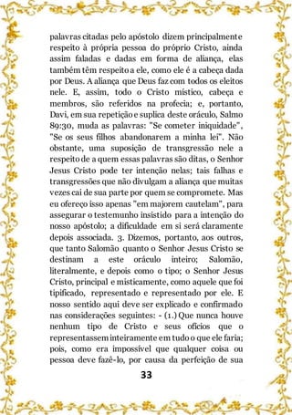 33
palavras citadas pelo apóstolo dizem principalmente
respeito à própria pessoa do próprio Cristo, ainda
assim faladas e dadas em forma de aliança, elas
também têm respeitoa ele, como ele é a cabeça dada
por Deus. A aliança que Deus faz com todos os eleitos
nele. E, assim, todo o Cristo místico, cabeça e
membros, são referidos na profecia; e, portanto,
Davi, em sua repetiçãoe suplica deste oráculo, Salmo
89:30, muda as palavras: "Se cometer iniquidade",
"Se os seus filhos abandonarem a minha lei". Não
obstante, uma suposição de transgressão nele a
respeitode a quem essas palavras são ditas, o Senhor
Jesus Cristo pode ter intenção nelas; tais falhas e
transgressões que não divulgam a aliança que muitas
vezes cai de sua parte por quem se compromete. Mas
eu ofereço isso apenas "em majorem cautelam", para
assegurar o testemunho insistido para a intenção do
nosso apóstolo; a dificuldade em si será claramente
depois associada. 3. Dizemos, portanto, aos outros,
que tanto Salomão quanto o Senhor Jesus Cristo se
destinam a este oráculo inteiro; Salomão,
literalmente, e depois como o tipo; o Senhor Jesus
Cristo, principal e misticamente, como aquele que foi
tipificado, representado e representado por ele. E
nosso sentido aqui deve ser explicado e confirmado
nas considerações seguintes: - (1.) Que nunca houve
nenhum tipo de Cristo e seus ofícios que o
representasseminteiramente em tudoo que ele faria;
pois, como era impossível que qualquer coisa ou
pessoa deve fazê-lo, por causa da perfeição de sua
 