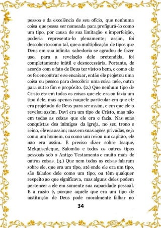 34
pessoa e da excelência de seu ofício, que nenhuma
coisa que possa ser nomeada para prefigurá-lo como
um tipo, por causa de sua limitação e imperfeição,
poderia representa-lo plenamente; assim, foi
descobertocomo tal, que a multiplicação de tipos que
Deus em sua infinita sabedoria se agradou de fazer
uso, para a revelação dele pretendida, foi
completamente inútil e desnecessária. Portanto, de
acordo com o fato de Deus ter vistoo bem, e como ele
os fez encontrar e se encaixar, então ele projetou uma
coisa ou pessoa para descobrir uma coisa nele, outra
para outro fim e propósito. (2.) Que nenhum tipo de
Cristo era em todas as coisas que ele era ou fazia um
tipo dele, mas apenas naquele particular em que ele
era projetado de Deus para ser assim, e em que ele o
revelou assim. Davi era um tipo de Cristo, mas não
em todas as coisas que ele era e fazia. Nas suas
conquistas dos inimigos da igreja, no seu trono e
reino, ele eraassim; mas em suas ações privadas, seja
como um homem, ou como um reiou um capitão, ele
não era assim. É preciso dizer sobre Isaque,
Melquisedeque, Salomão e todos os outros tipos
pessoais sob o Antigo Testamento e muito mais de
outras coisas. (3.) Que nem todas as coisas falaram
sobre ele, que era um tipo, até onde ele era um tipo,
são falados dele como um tipo, ou têm qualquer
respeito ao que significava, mas alguns deles podem
pertencer a ele em somente sua capacidade pessoal.
E a razão é, porque aquele que era um tipo de
instituição de Deus pode moralmente falhar no
 