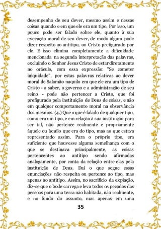 35
desempenho de seu dever, mesmo assim e nessas
coisas quando e em que ele era um tipo. Por isso, um
pouco pode ser falado sobre ele, quanto à sua
execução moral de seu dever, de modo algum pode
dizer respeito ao antitipo, ou Cristo prefigurado por
ele. E isso elimina completamente a dificuldade
mencionada na segunda interpretação das palavras,
excluindo o Senhor Jesus Cristo de estar diretamente
no oráculo, com essa expressão: "Se cometer
iniquidade", por estas palavras relativas ao dever
moral de Salomão naquilo em que ele era um tipo de
Cristo - a saber, o governo e a administração de seu
reino - pode não pertencer a Cristo, que foi
prefigurado pela instituição de Deus de coisas, e não
em qualquer comportamento moral na observância
dos mesmos. (4.) Que oque é falado de qualquer tipo,
como era um tipo, e em relação à sua instituição para
ser tal, não pertence realmente e propriamente
àquele ou àquilo que era do tipo, mas ao que estava
representado assim. Para o próprio tipo, era
suficiente que houvesse alguma semelhança com o
que se destinava principalmente, as coisas
pertencentes ao antítipo sendo afirmadas
analogamente, por conta da relação entre elas pela
instituição de Deus. Daí o que segue essas
enunciações não respeita ou pertence ao tipo, mas
apenas ao antitipo. Assim, no sacrifício da expiação,
diz-se que o bode carrega e leva todos os pecados das
pessoas para uma terra não habitada, não realmente,
e no fundo do assunto, mas apenas em uma
 