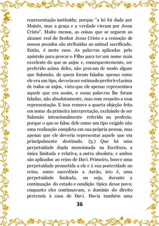 36
representação instituída; porque "a lei foi dada por
Moisés, mas a graça e a verdade vieram por Jesus
Cristo". Muito menos, as coisas que se seguem ao
alcance real do Senhor Jesus Cristo e a remoção de
nossos pecados são atribuídas ao animal sacrificado.
Então, é neste caso. As palavras aplicadas pelo
apóstolo para provar o Filho para ter um nome mais
excelente do que os anjos e, consequentemente, ser
preferido acima deles, não provam de modo algum
que Salomão, de quem foram falados apenas como
ele era um tipo, deveriaser estimadopreferívelacima
de todos os anjos, visto que ele apenas representava
aquele que era assim, e essas palavras lhe foram
faladas, não absolutamente, mas com respeito a essa
representação. E isso remove a quarta objeção feita
em nome da primeira interpretação, excluindo de ser
Salomão intencionalmente referido na profecia;
porque o que se falou dele como um tipo exigido não
uma realização completa em sua própria pessoa, mas
apenas que ele deveria representar aquele que era
principalmente destinado. (5.) Que há uma
perpetuidade dupla mencionada na Escritura, a
única limitada e relativa, a outra absoluta; e ambos
são aplicados ao reino de Davi. Primeiro, houve uma
perpetuidade prometida a ele e à sua posteridade no
reino, como sacerdócio a Aarão, isto é, uma
perpetuidade limitada, ou seja, durante a
continuação do estado e condição típica desse povo;
enquanto eles continuavam, o domínio do direito
pertencia à casa de Davi. Havia também uma
 