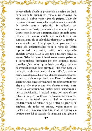 37
perpetuidade absoluta prometida ao reino de Davi,
para ser feita apenas no reino e no domínio do
Messias. E ambos esses tipos de perpetuidade são
expressos nas mesmas palavras, dando o seu sentido
de acordo com a aplicação. Se aplicado aos
sucessores de Davi, como seu reino era um tipo de
Cristo, eles denotam a perpetuidade limitada antes
mencionada, como aquela que respeitava a um
complemento do estado típico desse povo, que devia
ser regulado por ele e proporcional para ele; mas
como são encaminhados para o reino de Cristo
representado no outro, então uma expressão
absoluta é vista neles. E isso tira a terceira razão de
excluir Salomão de ser intencionado nessas palavras,
a perpetuidade prometeu-lhe ser limitado. Essas
considerações foram premissas, eu digo, para as
palavras insistidas pelo apóstolo: "Eu serei para ele
uma pai, e ele será para mim um filho", pertence
primeiro e depois a Salomão, denotando aquele amor
paternal, cuidado e proteção que Deus lhe daria em
seu reino, tãolonge como Cristo erarepresentadopor
ele; que não requer que eles absolutamente e em
todas as consequências justas deles pertençam à
pessoa de Salomão. Principalmente, portanto, elas se
referem ao próprio Cristo, expressando esse amor
eterno e imutável que o Pai o aborreceu,
fundamentado na relação de pai efilho. Os judeus, eu
confesso, de todos os outros, veem menos de
tipologia em Salomão. Mas A razão disso é, porque o
pecado dele foi a ocasião de arruinar sua glória e
 