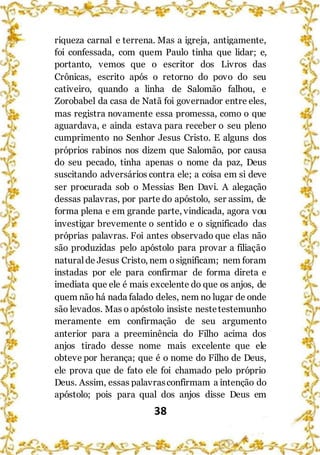38
riqueza carnal e terrena. Mas a igreja, antigamente,
foi confessada, com quem Paulo tinha que lidar; e,
portanto, vemos que o escritor dos Livros das
Crônicas, escrito após o retorno do povo do seu
cativeiro, quando a linha de Salomão falhou, e
Zorobabel da casa de Natã foi governador entre eles,
mas registra novamente essa promessa, como o que
aguardava, e ainda estava para receber o seu pleno
cumprimento no Senhor Jesus Cristo. E alguns dos
próprios rabinos nos dizem que Salomão, por causa
do seu pecado, tinha apenas o nome da paz, Deus
suscitando adversários contra ele; a coisa em si deve
ser procurada sob o Messias Ben Davi. A alegação
dessas palavras, por parte do apóstolo, ser assim, de
forma plena e em grande parte, vindicada, agora vou
investigar brevemente o sentido e o significado das
próprias palavras. Foi antes observado que elas não
são produzidas pelo apóstolo para provar a filiação
natural de Jesus Cristo, nem osignificam; nem foram
instadas por ele para confirmar de forma direta e
imediata que ele é mais excelente do que os anjos, de
quem não há nada falado deles, nem no lugar de onde
são levados. Mas o apóstolo insiste nestetestemunho
meramente em confirmação de seu argumento
anterior para a preeminência do Filho acima dos
anjos tirado desse nome mais excelente que ele
obteve por herança; que é o nome do Filho de Deus,
ele prova que de fato ele foi chamado pelo próprio
Deus. Assim, essas palavrasconfirmam a intenção do
apóstolo; pois para qual dos anjos disse Deus em
 