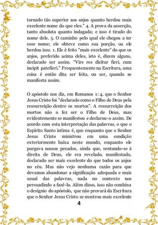 4
tornado tão superior aos anjos quanto herdou mais
excelente nome do que eles." 4. A prova da asserção,
tanto absoluta quanto indagada; e isso é tirado do
nome dele. 5. O caminho pelo qual ele chegou a ter
esse nome; ele obteve como sua porção, ou ele
herdou isso. 1. Ele é feito "mais excelente" do que os
anjos, preferido acima deles, isto é, dizem alguns,
declarado ser assim. "Vire res dicitur fieri, cum
incipit patefieri." Frequentemente na Escritura, uma
coisa é então dita ser feita, ou ser, quando se
manifesta assim.
O apóstolo nos diz, em Romanos 1: 4, que o Senhor
Jesus Cristo foi "declarado como o Filho de Deus pela
ressurreição dentre os mortos". A ressurreição dos
mortos não o fez ser o Filho de Deus, mas
evidentemente se manifestou e declarou-o assim. De
acordo com esta interpretação das palavras, o que o
Espírito Santo intima é, que enquanto que o Senhor
Jesus Cristo ministrou em uma condição
exteriormente baixa neste mundo, enquanto ele
purgava nossos pecados, ainda que, sentando-se à
direita de Deus, ele era revelado, manifestado,
declarado ser mais excelente do que todos os anjos
no céu. Mas não vejo nenhuma razão para que
devamos abandonar a significação adequada e mais
usual das palavras, nada no contexto nos
persuadindo a fazê-lo. Além disso, isso não combina
o desígnio do apóstolo, que não provará da Escritura
que o Senhor Jesus Cristo se mostrou mais excelente
 