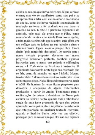 40
estava na relação que havia entre eles de sua geração
eterna; mas ele se manifestou como seu pai e se
comprometeu a lidar com ele no amor e no cuidado
de um pai, como ele havia realizado seu trabalho de
mediação na terra e foi exaltado em seu trono e
governo no céu. E este é o primeiro argumento do
apóstolo, pelo qual ele prova que o Filho, como
revelador da mente e vontade de Deus no evangelho,
é feito mais excelente do que os anjos; cuja glória era
um refúgio para os judeus na sua adesão a ritos e
administrações legais, mesmo porque lhes foram
dadas "pelo ministério dos anjos". De acordo com o
nosso método proposto, devemos em nosso
progresso descrever, portanto, também algumas
instruções para o nosso uso próprio e edificação;
como, - I. Toda coisa na Escritura é instrutiva. O
argumentodo apóstolo neste lugar não é tantodo que
se fala, como da maneira em que é falado. Mesmo
isso também é altamente misterioso. Assim são todos
os interesses disso. Nada disso é desnecessário, nada
é inútil. Os homens às vezes ficam perplexos para
descobrir a adequação de alguns testemunhos
produzidos a partir do Antigo Testamento para a
confirmação de coisas e doutrinas no Novo pelo
escritor do Espírito Santo, quando toda a dificuldade
surgir de uma forte presunção de que eles podem
apreender o comprimento e amplitude da sabedoria
que está guardada em qualquer texto da Escritura,
quando o Espírito Santo pode ter um objetivo
principal para as coisas em que eles não são capazes
 