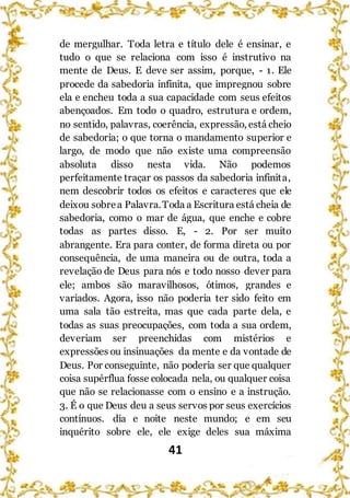 41
de mergulhar. Toda letra e título dele é ensinar, e
tudo o que se relaciona com isso é instrutivo na
mente de Deus. E deve ser assim, porque, - 1. Ele
procede da sabedoria infinita, que impregnou sobre
ela e encheu toda a sua capacidade com seus efeitos
abençoados. Em todo o quadro, estrutura e ordem,
no sentido, palavras, coerência, expressão, está cheio
de sabedoria; o que torna o mandamento superior e
largo, de modo que não existe uma compreensão
absoluta disso nesta vida. Não podemos
perfeitamente traçar os passos da sabedoria infinita,
nem descobrir todos os efeitos e caracteres que ele
deixou sobrea Palavra.Toda a Escritura está cheia de
sabedoria, como o mar de água, que enche e cobre
todas as partes disso. E, - 2. Por ser muito
abrangente. Era para conter, de forma direta ou por
consequência, de uma maneira ou de outra, toda a
revelação de Deus para nós e todo nosso dever para
ele; ambos são maravilhosos, ótimos, grandes e
variados. Agora, isso não poderia ter sido feito em
uma sala tão estreita, mas que cada parte dela, e
todas as suas preocupações, com toda a sua ordem,
deveriam ser preenchidas com mistérios e
expressões ou insinuações da mente e da vontade de
Deus. Por conseguinte, não poderia ser que qualquer
coisa supérflua fosse colocada nela, ou qualquer coisa
que não se relacionasse com o ensino e a instrução.
3. É o que Deus deu a seus servos por seus exercícios
contínuos. dia e noite neste mundo; e em seu
inquérito sobre ele, ele exige deles sua máxima
 