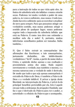 43
para a instrução de todos os que virão após eles. As
fontes de sabedoria nela são infinitas e nunca estarão
secas. Podemos ter muita verdade e poder de uma
palavra, às vezes o suficiente, mas nunca é tudo isso.
Ainda haveráo suficiente para seexercitar e atualizar
de novo para sempre. Para que possamos atingir um
verdadeiro sentido, mas nunca podemos atingir o
sentido pleno de qualquer lugar; nunca podemos
esgotar toda a impressão da sabedoria infinita que
está na Palavra. E como isso deve nos estimular a
meditar nela dia e noite! E, portanto, muitas
inferências semelhantes podem ser tomadas. Saiba
também, -
II. Que é lícito extrair as consequências das
afirmações das Escrituras; e tais consequências,
justamente deduzidas, são infalivelmente
verdadeiras e "de fé". Assim, a partir do nome dado a
Cristo, o apóstolo deduz apenas a sua exaltação e
preeminência acima dos anjos. Nada seguirá
corretamente a verdade, mas também o mesmo, e a
mesma natureza com a verdade de onde é derivada.
De modo que tudo o que seja apenas consequência é
extraído da Palavra de Deus, é também a Palavra de
Deus e a verdade infalível. E privar a igreja desta
liberdade na interpretação da Palavra, é privá-la do
principal benefício pretendido por ela. Isto é aquele
em que toda a ordenança da pregação é fundada; que
faz o que é derivado da Palavra para ter o poder, a
autoridade e a eficácia da Palavra que o acompanha.
 