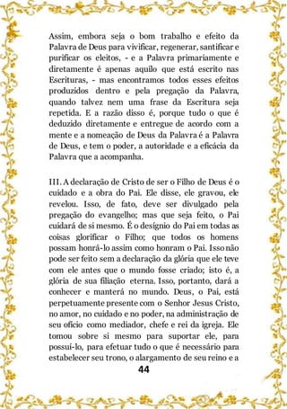 44
Assim, embora seja o bom trabalho e efeito da
Palavra de Deus para vivificar, regenerar, santificar e
purificar os eleitos, - e a Palavra primariamente e
diretamente é apenas aquilo que está escrito nas
Escrituras, - mas encontramos todos esses efeitos
produzidos dentro e pela pregação da Palavra,
quando talvez nem uma frase da Escritura seja
repetida. E a razão disso é, porque tudo o que é
deduzido diretamente e entregue de acordo com a
mente e a nomeação de Deus da Palavra é a Palavra
de Deus, e tem o poder, a autoridade e a eficácia da
Palavra que a acompanha.
III. A declaração de Cristo de ser o Filho de Deus é o
cuidado e a obra do Pai. Ele disse, ele gravou, ele
revelou. Isso, de fato, deve ser divulgado pela
pregação do evangelho; mas que seja feito, o Pai
cuidará de si mesmo. É o desígnio do Pai em todas as
coisas glorificar o Filho; que todos os homens
possam honrá-lo assim como honram o Pai. Issonão
pode ser feito sem a declaração da glória que ele teve
com ele antes que o mundo fosse criado; isto é, a
glória de sua filiação eterna. Isso, portanto, dará a
conhecer e manterá no mundo. Deus, o Pai, está
perpetuamente presente com o Senhor Jesus Cristo,
no amor, no cuidado e no poder, na administração de
seu ofício como mediador, chefe e rei da igreja. Ele
tomou sobre si mesmo para suportar ele, para
possuí-lo, para efetuar tudo o que é necessário para
estabelecer seu trono, o alargamento de seu reino e a
 