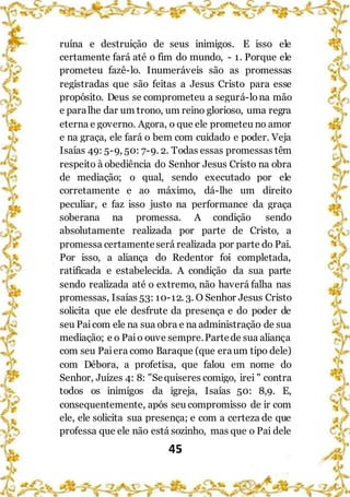 45
ruína e destruição de seus inimigos. E isso ele
certamente fará até o fim do mundo, - 1. Porque ele
prometeu fazê-lo. Inumeráveis são as promessas
registradas que são feitas a Jesus Cristo para esse
propósito. Deus se comprometeu a segurá-lona mão
e paralhe dar um trono, um reino glorioso, uma regra
eterna e governo. Agora, o que ele prometeu no amor
e na graça, ele fará o bem com cuidado e poder. Veja
Isaías 49: 5-9, 50: 7-9. 2. Todas essas promessas têm
respeito à obediência do Senhor Jesus Cristo na obra
de mediação; o qual, sendo executado por ele
corretamente e ao máximo, dá-lhe um direito
peculiar, e faz isso justo na performance da graça
soberana na promessa. A condição sendo
absolutamente realizada por parte de Cristo, a
promessa certamenteserá realizada por parte do Pai.
Por isso, a aliança do Redentor foi completada,
ratificada e estabelecida. A condição da sua parte
sendo realizada até o extremo, não haverá falha nas
promessas, Isaías 53: 10-12. 3. O Senhor Jesus Cristo
solicita que ele desfrute da presença e do poder de
seu Paicom ele na sua obra e na administração de sua
mediação; e o Paio ouve sempre.Partede sua aliança
com seu Paiera como Baraque (que eraum tipo dele)
com Débora, a profetisa, que falou em nome do
Senhor, Juízes 4: 8: "Sequiseres comigo, irei " contra
todos os inimigos da igreja, Isaías 50: 8,9. E,
consequentemente, após seu compromisso de ir com
ele, ele solicita sua presença; e com a certeza de que
professa que ele não está sozinho, mas que o Pai dele
 