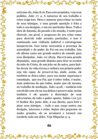 46
estácom ele, João 8:16.Para estepropósito, veja seus
pedidos, João 17. 4. A natureza de seu trabalho e
reino exige isso. Deus o nomeou para reinar no meio
de seus inimigos, e uma grande oposição é feita a
todo o seu desígnio, e um ato particular disso. Toda a
obra de Satanás, do pecado e do mundo, é tanto para
obstruir, em geral, o progresso do seu reino como
para destruir todo assunto particular; e isso é
continuado com violência indizível e estratagemas
insuperáveis. Isso torna necessária a presença da
autoridade e do poder do Pai em seu trabalho. Isto
ele afirma como um grande motivo de consolo para
seus discípulos, João 10: 28,29. Haverá uma grande
disposição, uma grande disputa para tirar os crentes
da mão de Cristo, de um jeito ou de outro, para fazê-
los decair da vida eterna;e embora seu próprio poder
seja tão capaz de preservá-los, ainda assim, ele
também os deixa saber, para sua maior segurança e
consolação, que seu Pai, que é sobre todos, é maior,
mais poderoso do que todos, maior que ele mesmo,
no trabalho de mediação, João 14:28, - também está
envolvido com ele na sua defesa e preservação.Assim
também é ele quanto à destruição de seus
adversários, de todo o poder oposto, Salmo 110: 5,6.
O Senhor fica junto dele, à sua direita, para ferir e
pisar seus inimigos, - tudo o que surge contra seu
desígnio, interesse e reino. Sejam eles pequenos ou
muito grandes, ele os arruinará e tornará seu
escabelo cada um deles. Veja Miqueias 5: 4.
 