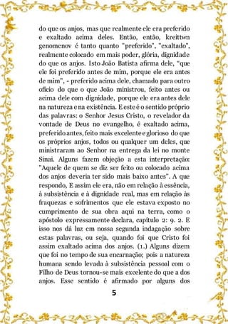 5
do que os anjos, mas que realmente ele era preferido
e exaltado acima deles. Então, então, kreittwn
genomenov é tanto quanto "preferido", "exaltado",
realmente colocado em mais poder, glória, dignidade
do que os anjos. Isto João Batista afirma dele, “que
ele foi preferido antes de mim, porque ele era antes
de mim", - preferido acima dele, chamado para outro
ofício do que o que João ministrou, feito antes ou
acima dele com dignidade, porque ele era antes dele
na natureza ena existência. E esteé o sentido próprio
das palavras: o Senhor Jesus Cristo, o revelador da
vontade de Deus no evangelho, é exaltado acima,
preferidoantes, feito mais excelenteeglorioso do que
os próprios anjos, todos ou qualquer um deles, que
ministraram ao Senhor na entrega da lei no monte
Sinai. Alguns fazem objeção a esta interpretação:
"Aquele de quem se diz ser feito ou colocado acima
dos anjos deveria ter sido mais baixo antes". A que
respondo, E assim ele era, não em relação à essência,
à subsistência e à dignidade real, mas em relação às
fraquezas e sofrimentos que ele estava exposto no
cumprimento de sua obra aqui na terra, como o
apóstolo expressamente declara, capítulo 2: 9. 2. E
isso nos dá luz em nossa segunda indagação sobre
estas palavras, ou seja, quando foi que Cristo foi
assim exaltado acima dos anjos. (1.) Alguns dizem
que foi no tempo de sua encarnação; pois a natureza
humana sendo levada à subsistência pessoal com o
Filho de Deus tornou-se mais excelente do que a dos
anjos. Esse sentido é afirmado por alguns dos
 