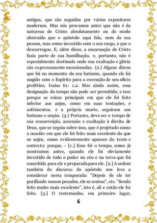 6
antigos, que são seguidos por vários expositores
modernos. Mas nós provamos antes que não é da
natureza de Cristo absolutamente ou de modo
abstraído que o apóstolo aqui fala, nem da sua
pessoa, mas como investido com o seu cargo, e que o
descarregou. E, além disso, a encarnação de Cristo
fazia parte de sua humilhação, e, portanto, não é
especialmente destinada onde sua exaltação e glória
são expressamente mencionadas. (2.) Alguns dizem
que foi no momento do seu batismo, quando ele foi
ungido com o Espírito para a execução de seu ofício
profético, Isaías 61: 1,2. Mas ainda assim, essa
designação do tempo não pode ser permitida; e isso
porque as coisas principais em que ele foi feito
inferior aos anjos, como em suas tentações, e
sofrimentos, e a própria morte, seguiram seu
batismo e unção. (3.) Portanto, deve ser o tempo de
sua ressurreição, ascensão e exaltação à direita de
Deus, que se seguiu sobre isso, que é projetado como
a ocasião em que ele foi feito mais excelente do que
os anjos, como evidentemente aparece do texto e
contexto: porque, - [1.] Esse foi o tempo, como já
mostramos antes, quando ele foi obviamente
investido de todo o poder no céu e na terra que foi
concebida para ele e preparadapara ele. [2.] A ordem
também do discurso do apóstolo nos leva a
considerar nesta temporada: "Depois de ele ter
purificado nossos pecados, ele se sentou", etc. "Sendo
feito muito mais excelente", isto é, ali e então ele foi
feito. [3.] O testemunho, em primeiro lugar,
 