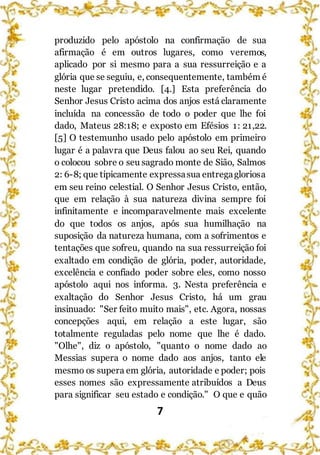 7
produzido pelo apóstolo na confirmação de sua
afirmação é em outros lugares, como veremos,
aplicado por si mesmo para a sua ressurreição e a
glória que se seguiu, e, consequentemente, também é
neste lugar pretendido. [4.] Esta preferência do
Senhor Jesus Cristo acima dos anjos está claramente
incluída na concessão de todo o poder que lhe foi
dado, Mateus 28:18; e exposto em Efésios 1: 21,22.
[5] O testemunho usado pelo apóstolo em primeiro
lugar é a palavra que Deus falou ao seu Rei, quando
o colocou sobre o seu sagrado monte de Sião, Salmos
2: 6-8; que tipicamente expressasua entregagloriosa
em seu reino celestial. O Senhor Jesus Cristo, então,
que em relação à sua natureza divina sempre foi
infinitamente e incomparavelmente mais excelente
do que todos os anjos, após sua humilhação na
suposição da natureza humana, com a sofrimentos e
tentações que sofreu, quando na sua ressurreição foi
exaltado em condição de glória, poder, autoridade,
excelência e confiado poder sobre eles, como nosso
apóstolo aqui nos informa. 3. Nesta preferência e
exaltação do Senhor Jesus Cristo, há um grau
insinuado: "Ser feito muito mais", etc. Agora, nossas
concepções aqui, em relação a este lugar, são
totalmente reguladas pelo nome que lhe é dado.
"Olhe", diz o apóstolo, "quanto o nome dado ao
Messias supera o nome dado aos anjos, tanto ele
mesmo os supera em glória, autoridade e poder; pois
esses nomes são expressamente atribuídos a Deus
para significar seu estado e condição." O que e quão
 