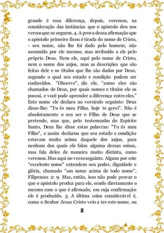 8
grande é essa diferença, depois, veremos, na
consideração das instâncias que o apóstolo deu nos
versosque se seguem. 4. A prova dessa afirmação que
o apóstolo primeiro fixou é tirada do nome de Cristo,
- seu nome, não lhe foi dado pelo homem, não
assumido por ele mesmo, mas atribuído a ele pelo
próprio Deus. Nem ele, aqui pelo nome de Cristo,
nem o nome dos anjos, mas as descrições que são
feitas dele e os títulos que lhe são dados por Deus,
segundo o qual seu estado e condição podem ser
conhecidos. "Observe", diz ele, "como eles são
chamados de Deus, por quais nomes e títulos ele os
possui, e você pode aprender a diferença entre eles."
Este nome ele declara no versículo seguinte: Deus
disse-lhe: "Tu és meu Filho, hoje te gerei". Não é
absolutamente o seu ser o Filho de Deus que se
pretende, mas que, pelo testemunho do Espírito
Santo, Deus lhe disse estas palavras: "Tu és meu
Filho", e assim declarou que seu estado e condição
estavam muito acima daquele dos anjos, para
nenhum dos quais ele falou alguma dessas coisas,
mas fala deles de maneira muito distinta, como
veremos.Mas aqui no versoseguinte. Alguns por este
"excelente nome" entendem seu poder, dignidade e
glória, chamado "um nome acima de todo nome",
Filipenses 2: 9. Mas, então, isso não pode provar o
que o apóstolo produz para ele, sendo diretamente o
mesmo com o que é afirmado, em cuja confirmação
ele é produzido. 5. A última coisa considerável é,
como o Senhor Jesus Cristo veio a ter este nome, ou
 