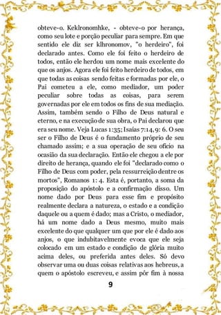 9
obteve-o. Keklronomhke, - obteve-o por herança,
como seu lote e porção peculiar para sempre. Em que
sentido ele diz ser klhronomov, "o herdeiro", foi
declarado antes. Como ele foi feito o herdeiro de
todos, então ele herdou um nome mais excelente do
que os anjos. Agora ele foi feito herdeirode todos, em
que todas as coisas sendo feitas e formadas por ele, o
Pai cometeu a ele, como mediador, um poder
peculiar sobre todas as coisas, para serem
governadas por ele em todos os fins de sua mediação.
Assim, também sendo o Filho de Deus natural e
eterno, e na execução de sua obra, o Pai declarou que
era seu nome. Veja Lucas 1:35;Isaías 7:14,9: 6. O seu
ser o Filho de Deus é o fundamento próprio de seu
chamado assim; e a sua operação de seu ofício na
ocasião da sua declaração. Então ele chegou a ele por
direito de herança, quando ele foi "declarado como o
Filho de Deus com poder, pela ressurreiçãodentre os
mortos", Romanos 1: 4. Esta é, portanto, a soma da
proposição do apóstolo e a confirmação disso. Um
nome dado por Deus para esse fim e propósito
realmente declara a natureza, o estado e a condição
daquele ou a quem é dado; mas a Cristo, o mediador,
há um nome dado a Deus mesmo, muito mais
excelente do que qualquer um que por ele é dado aos
anjos, o que indubitavelmente evoca que ele seja
colocado em um estado e condição de glória muito
acima deles, ou preferida antes deles. Só devo
observar uma ou duas coisas relativas aos hebreus, a
quem o apóstolo escreveu, e assim pôr fim à nossa
 