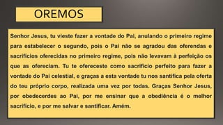 OREMOS
Senhor Jesus, tu vieste fazer a vontade do Pai, anulando o primeiro regime
para estabelecer o segundo, pois o Pai não se agradou das oferendas e
sacrifícios oferecidas no primeiro regime, pois não levavam à perfeição os
que as ofereciam. Tu te ofereceste como sacrifício perfeito para fazer a
vontade do Pai celestial, e graças a esta vontade tu nos santifica pela oferta
do teu próprio corpo, realizada uma vez por todas. Graças Senhor Jesus,
por obedecerdes ao Pai, por me ensinar que a obediência é o melhor
sacrifício, e por me salvar e santificar. Amém.
 