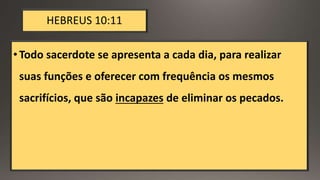 HEBREUS 10:11
•Todo sacerdote se apresenta a cada dia, para realizar
suas funções e oferecer com frequência os mesmos
sacrifícios, que são incapazes de eliminar os pecados.
 