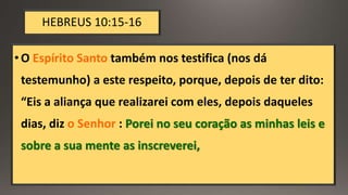 HEBREUS 10:15-16
•O Espírito Santo também nos testifica (nos dá
testemunho) a este respeito, porque, depois de ter dito:
“Eis a aliança que realizarei com eles, depois daqueles
dias, diz o Senhor : Porei no seu coração as minhas leis e
sobre a sua mente as inscreverei,
 