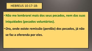 HEBREUS 10:17-18:
•Não me lembrarei mais dos seus pecados, nem das suas
iniquidades (pecados voluntários).
•Ora, onde existe remissão (perdão) dos pecados, já não
se faz a oferenda por eles.
 