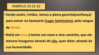 HEBREUS 10:19-20
•Sendo assim, irmãos, temos a plena garantia(confiança)
para entrar no Santuário (Lugar Santíssimo), pelo sangue
de Jesus.
•Nele( em Jesus) temos um novo e vivo caminho, que ele
mesmo inaugurou através do véu, quer dizer; através da
sua humanidade.
 