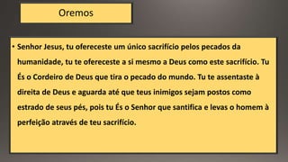 Oremos
• Senhor Jesus, tu ofereceste um único sacrifício pelos pecados da
humanidade, tu te ofereceste a si mesmo a Deus como este sacrifício. Tu
És o Cordeiro de Deus que tira o pecado do mundo. Tu te assentaste à
direita de Deus e aguarda até que teus inimigos sejam postos como
estrado de seus pés, pois tu És o Senhor que santifica e levas o homem à
perfeição através de teu sacrifício.
 
