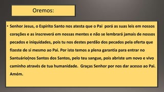 Oremos:
• Senhor Jesus, o Espírito Santo nos atesta que o Pai porá as suas leis em nossos
corações e as inscreverá em nossas mentes e não se lembrará jamais de nossos
pecados e iniquidades, pois tu nos destes perdão dos pecados pela oferta que
fizeste de si mesmo ao Pai. Por isto temos a plena garantia para entrar no
Santuário(nos Santos dos Santos, pelo teu sangue, pois abriste um novo e vivo
caminho através de tua humanidade. Graças Senhor por nos dar acesso ao Pai.
Amém.
 