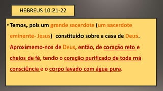 HEBREUS 10:21-22
•Temos, pois um grande sacerdote (um sacerdote
eminente- Jesus) constituído sobre a casa de Deus.
Aproximemo-nos de Deus, então, de coração reto e
cheios de fé, tendo o coração purificado de toda má
consciência e o corpo lavado com água pura.
 