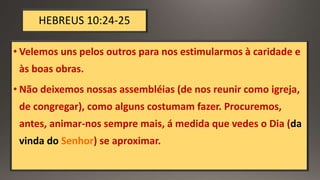 HEBREUS 10:24-25
• Velemos uns pelos outros para nos estimularmos à caridade e
às boas obras.
• Não deixemos nossas assembléias (de nos reunir como igreja,
de congregar), como alguns costumam fazer. Procuremos,
antes, animar-nos sempre mais, á medida que vedes o Dia (da
vinda do Senhor) se aproximar.
 