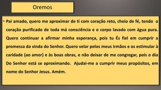Oremos
• Pai amado, quero me aproximar de ti com coração reto, cheio de fé, tendo o
coração purificado de toda má consciência e o corpo lavado com água pura.
Quero continuar a afirmar minha esperança, pois tu És fiel em cumprir a
promessa da vinda do Senhor. Quero velar pelos meus irmãos e os estimular à
caridade (ao amor) e às boas obras, e não deixar de me congregar, pois o dia
Do Senhor está se aproximando. Ajudai-me a cumprir meus propósitos, em
nome do Senhor Jesus. Amém.
 