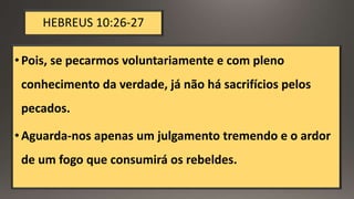 HEBREUS 10:26-27
•Pois, se pecarmos voluntariamente e com pleno
conhecimento da verdade, já não há sacrifícios pelos
pecados.
•Aguarda-nos apenas um julgamento tremendo e o ardor
de um fogo que consumirá os rebeldes.
 