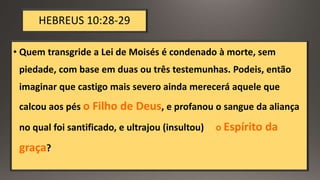 HEBREUS 10:28-29
• Quem transgride a Lei de Moisés é condenado à morte, sem
piedade, com base em duas ou três testemunhas. Podeis, então
imaginar que castigo mais severo ainda merecerá aquele que
calcou aos pés o Filho de Deus, e profanou o sangue da aliança
no qual foi santificado, e ultrajou (insultou) o Espírito da
graça?
 