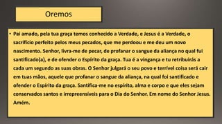 Oremos
• Pai amado, pela tua graça temos conhecido a Verdade, e Jesus é a Verdade, o
sacrifício perfeito pelos meus pecados, que me perdoou e me deu um novo
nascimento. Senhor, livra-me de pecar, de profanar o sangue da aliança no qual fui
santificado(a), e de ofender o Espírito da graça. Tua é a vingança e tu retribuirás a
cada um segundo as suas obras. O Senhor julgará o seu povo e terrível coisa será cair
em tuas mãos, aquele que profanar o sangue da aliança, na qual foi santificado e
ofender o Espírito da graça. Santifica-me no espírito, alma e corpo e que eles sejam
conservados santos e irrepreensíveis para o Dia do Senhor. Em nome do Senhor Jesus.
Amém.
 