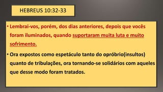 HEBREUS 10:32-33
• Lembrai-vos, porém, dos dias anteriores, depois que vocês
foram iluminados, quando suportaram muita luta e muito
sofrimento.
• Ora expostos como espetáculo tanto do opróbrio(insultos)
quanto de tribulações, ora tornando-se solidários com aqueles
que desse modo foram tratados.
 
