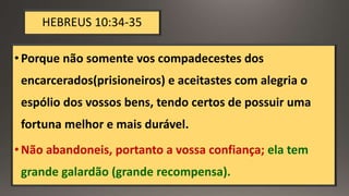 HEBREUS 10:34-35
•Porque não somente vos compadecestes dos
encarcerados(prisioneiros) e aceitastes com alegria o
espólio dos vossos bens, tendo certos de possuir uma
fortuna melhor e mais durável.
•Não abandoneis, portanto a vossa confiança; ela tem
grande galardão (grande recompensa).
 