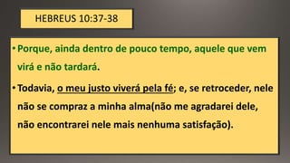 HEBREUS 10:37-38
•Porque, ainda dentro de pouco tempo, aquele que vem
virá e não tardará.
•Todavia, o meu justo viverá pela fé; e, se retroceder, nele
não se compraz a minha alma(não me agradarei dele,
não encontrarei nele mais nenhuma satisfação).
 