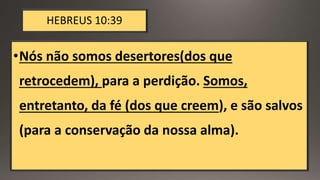 HEBREUS 10:39
•Nós não somos desertores(dos que
retrocedem), para a perdição. Somos,
entretanto, da fé (dos que creem), e são salvos
(para a conservação da nossa alma).
 