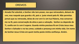 OREMOS
• Amado Pai celestial, o Senhor não tem prazer, nos que retrocedem, deixam de
crer, mas naquele que guarda a fé, pois o justo viverá pela fé. Não permitas
jamais que eu retroceda, deixe de crer em ti e em tua Palavra, mas conserva-
me na fé, para conservação da alma e para a salvação. Senhor eu dependo de
Ti, confio em ti e em ti espero. Guarda minha preciosa fé em Cristo Jesus meu
Senhor e Salvador e no teu amor, cuidado e presença em minha vida. Em nome
do Senhor Jesus Cristo em quem tenho posto minha confiança. Amém.
 