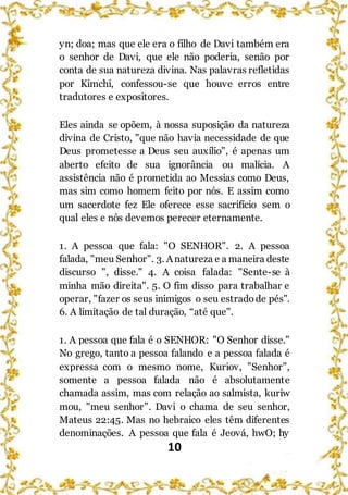 10
yn; doa; mas que ele era o filho de Davi também era
o senhor de Davi, que ele não poderia, senão por
conta de sua natureza divina. Nas palavras refletidas
por Kimchi, confessou-se que houve erros entre
tradutores e expositores.
Eles ainda se opõem, à nossa suposição da natureza
divina de Cristo, "que não havia necessidade de que
Deus prometesse a Deus seu auxílio", é apenas um
aberto efeito de sua ignorância ou malícia. A
assistência não é prometida ao Messias como Deus,
mas sim como homem feito por nós. E assim como
um sacerdote fez Ele oferece esse sacrifício sem o
qual eles e nós devemos perecer eternamente.
1. A pessoa que fala: "O SENHOR". 2. A pessoa
falada, "meu Senhor". 3. Anatureza e a maneira deste
discurso ", disse." 4. A coisa falada: "Sente-se à
minha mão direita". 5. O fim disso para trabalhar e
operar, "fazer os seus inimigos o seu estradode pés".
6. A limitação de tal duração, “até que".
1. A pessoa que fala é o SENHOR: "O Senhor disse."
No grego, tanto a pessoa falando e a pessoa falada é
expressa com o mesmo nome, Kuriov, "Senhor",
somente a pessoa falada não é absolutamente
chamada assim, mas com relação ao salmista, kuriw
mou, "meu senhor”. Davi o chama de seu senhor,
Mateus 22:45. Mas no hebraico eles têm diferentes
denominações. A pessoa que fala é Jeová, hwO; hy
 