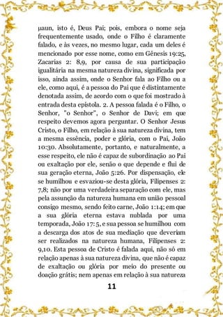 11
μaun, isto é, Deus Pai; pois, embora o nome seja
frequentemente usado, onde o Filho é claramente
falado, e às vezes, no mesmo lugar, cada um deles é
mencionado por esse nome, como em Gênesis 19:25,
Zacarias 2: 8,9, por causa de sua participação
igualitária na mesma natureza divina, significada por
isso, ainda assim, onde o Senhor fala ao Filho ou a
ele, como aqui, é a pessoa do Pai que é distintamente
denotada assim, de acordo com o que foi mostrado à
entrada desta epístola. 2. A pessoa falada é o Filho, o
Senhor, "o Senhor", o Senhor de Davi; em que
respeito devemos agora perguntar. O Senhor Jesus
Cristo, o Filho, em relação à sua natureza divina, tem
a mesma essência, poder e glória, com o Pai, João
10:30. Absolutamente, portanto, e naturalmente, a
esse respeito, ele não é capaz de subordinação ao Pai
ou exaltação por ele, senão o que depende e flui de
sua geração eterna, João 5:26. Por dispensação, ele
se humilhou e esvaziou-se desta glória, Filipenses 2:
7,8; não por uma verdadeira separação com ele, mas
pela assunção da natureza humana em união pessoal
consigo mesmo, sendo feito carne, João 1:14; em que
a sua glória eterna estava nublada por uma
temporada, João 17:5, e sua pessoa se humilhou com
a descarga dos atos de sua mediação que deveriam
ser realizados na natureza humana, Filipenses 2:
9,10. Esta pessoa de Cristo é falada aqui, não só em
relação apenas à sua natureza divina, que não é capaz
de exaltação ou glória por meio do presente ou
doação grátis; nem apenas em relação à sua natureza
 