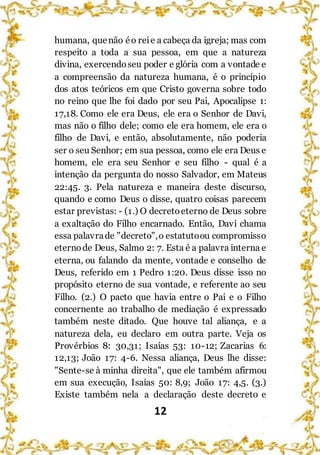 12
humana, quenão éo reie a cabeça da igreja; mas com
respeito a toda a sua pessoa, em que a natureza
divina, exercendoseu poder e glória com a vontade e
a compreensão da natureza humana, é o princípio
dos atos teóricos em que Cristo governa sobre todo
no reino que lhe foi dado por seu Pai, Apocalipse 1:
17,18. Como ele era Deus, ele era o Senhor de Davi,
mas não o filho dele; como ele era homem, ele era o
filho de Davi, e então, absolutamente, não poderia
ser o seu Senhor; em sua pessoa, como ele era Deus e
homem, ele era seu Senhor e seu filho - qual é a
intenção da pergunta do nosso Salvador, em Mateus
22:45. 3. Pela natureza e maneira deste discurso,
quando e como Deus o disse, quatro coisas parecem
estar previstas: - (1.) O decretoeterno de Deus sobre
a exaltação do Filho encarnado. Então, Davi chama
essa palavrade "decreto",o estatutoou compromisso
eternode Deus, Salmo 2: 7. Esta é a palavra interna e
eterna, ou falando da mente, vontade e conselho de
Deus, referido em 1 Pedro 1:20. Deus disse isso no
propósito eterno de sua vontade, e referente ao seu
Filho. (2.) O pacto que havia entre o Pai e o Filho
concernente ao trabalho de mediação é expressado
também neste ditado. Que houve tal aliança, e a
natureza dela, eu declaro em outra parte. Veja os
Provérbios 8: 30,31; Isaías 53: 10-12; Zacarias 6:
12,13; João 17: 4-6. Nessa aliança, Deus lhe disse:
"Sente-se à minha direita", que ele também afirmou
em sua execução, Isaías 50: 8,9; João 17: 4,5. (3.)
Existe também nela a declaração deste decreto e
 