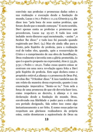 13
convênio nas profecias e promessas dadas sobre a
sua realização e execução desde a fundação do
mundo, Lucas 1:70;1 Pedro1:11,12;Gênesis3:15.Ele
disse isso "pela boca de seus santos profetas, que
foram desdeque o mundo começou." E nestesentido,
Davi apenas conta as profecias e promessas que
precederam, Lucas 24: 25-27. E tudo isso está
incluído neste discurso aqui mencionado, - assim ", o
Senhor lhe disse:" e tudo isso foi passado quando
registrado por Davi. (4.) Mas ele ainda olha para a
frente, pelo Espírito de profecia, para a realização
real de todos eles, quando, após a ressurreição de
Cristo e o cumprimento de sua obra de humilhação,
Deus realmente o investiu com a glória prometida, (o
que é o quarto proposto na expressão), Atos 2: 33,36,
5:31; 1 Pedro 1: 20,21. Todas essas quatro coisas se
centram em uma nova revelação agora feita a Davi
pelo Espírito de profecia. Este aqui declara como o
propósito estável,a aliança e a promessa de Deus Pai,
revelou-lhe: "O Senhor disse." E isso também nos dá
um relato da maneira dessa expressão, quanto à sua
enunciação imperativa: "Sente-se tu." Tem nela a
força de uma promessa de que ele deveria fazer isso,
como respeitava ao decreto, à aliança e à sua
declaração desde a fundação do mundo. Deus,
envolvendo sua fidelidade e poder para o efeito em
seu período designado, fala sobre isso como algo
instantaneamente a ser feito. E como essas palavras
respeitam aos gloriosos realizadores da própria
coisa, então denotaram a aquiescência de Deus na
 