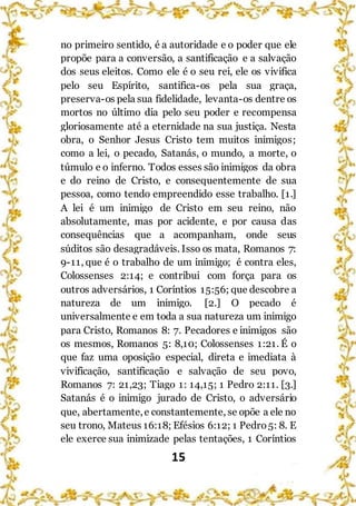 15
no primeiro sentido, é a autoridade e o poder que ele
propõe para a conversão, a santificação e a salvação
dos seus eleitos. Como ele é o seu rei, ele os vivifica
pelo seu Espírito, santifica-os pela sua graça,
preserva-os pela sua fidelidade, levanta-os dentre os
mortos no último dia pelo seu poder e recompensa
gloriosamente até a eternidade na sua justiça. Nesta
obra, o Senhor Jesus Cristo tem muitos inimigos;
como a lei, o pecado, Satanás, o mundo, a morte, o
túmulo e o inferno. Todos esses são inimigos da obra
e do reino de Cristo, e consequentemente de sua
pessoa, como tendo empreendido esse trabalho. [1.]
A lei é um inimigo de Cristo em seu reino, não
absolutamente, mas por acidente, e por causa das
consequências que a acompanham, onde seus
súditos são desagradáveis. Isso os mata, Romanos 7:
9-11, que é o trabalho de um inimigo; é contra eles,
Colossenses 2:14; e contribui com força para os
outros adversários, 1 Coríntios 15:56; que descobre a
natureza de um inimigo. [2.] O pecado é
universalmente e em toda a sua natureza um inimigo
para Cristo, Romanos 8: 7. Pecadores e inimigos são
os mesmos, Romanos 5: 8,10; Colossenses 1:21. É o
que faz uma oposição especial, direta e imediata à
vivificação, santificação e salvação de seu povo,
Romanos 7: 21,23; Tiago 1: 14,15; 1 Pedro 2:11. [3.]
Satanás é o inimigo jurado de Cristo, o adversário
que, abertamente,e constantemente, se opõe a ele no
seu trono, Mateus 16:18; Efésios 6:12; 1 Pedro5: 8. E
ele exerce sua inimizade pelas tentações, 1 Coríntios
 
