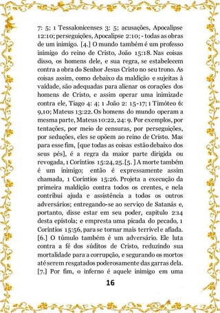 16
7: 5; 1 Tessalonicenses 3: 5; acusações, Apocalipse
12:10;perseguições, Apocalipse 2:10; - todas as obras
de um inimigo. [4.] O mundo também é um professo
inimigo do reino de Cristo, João 15:18. Nas coisas
disso, os homens dele, e sua regra, se estabelecem
contra a obra do Senhor Jesus Cristo no seu trono. As
coisas assim, como debaixo da maldição e sujeitas à
vaidade, são adequadas para alienar os corações dos
homens de Cristo, e assim operar uma inimizade
contra ele, Tiago 4: 4; 1 João 2: 15-17; 1 Timóteo 6:
9,10; Mateus 13:22. Os homens do mundo operam a
mesma parte, Mateus10:22, 24: 9. Por exemplos, por
tentações, por meio de censuras, por perseguições,
por seduções, eles se opõem ao reino de Cristo. Mas
para esse fim, [que todas as coisas estãodebaixo dos
seus pés], é a regra da maior parte dirigida ou
revogada, 1 Coríntios 15:24,25.[5. ] A morte também
é um inimigo; então é expressamente assim
chamada, 1 Coríntios 15:26. Projeta a execução da
primeira maldição contra todos os crentes, e nela
contribui ajuda e assistência a todos os outros
adversários; entregando-se ao serviço de Satanás e,
portanto, disse estar em seu poder, capítulo 2:14
desta epístola; e empresta uma picada do pecado, 1
Coríntios 15:56, para se tornar mais terrívele afiada.
[6.] O túmulo também é um adversário. Ele luta
contra a fé dos súditos de Cristo, reduzindo sua
mortalidade para a corrupção, e segurando os mortos
atéserem resgatados poderosamente das garras dela.
[7.] Por fim, o inferno é aquele inimigo em uma
 
